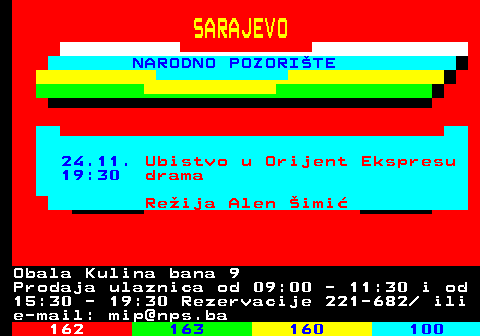 161.25 SARAJEVO NARODNO POZORITE 24.11. Ubistvo u Orijent Ekspresu 19:30 drama Reija Alen imi Obala Kulina bana 9 Prodaja ulaznica od 09:00 - 11:30 i od 15:30 - 19:30 Rezervacije 221-682  ili e-mail: mip@nps.ba