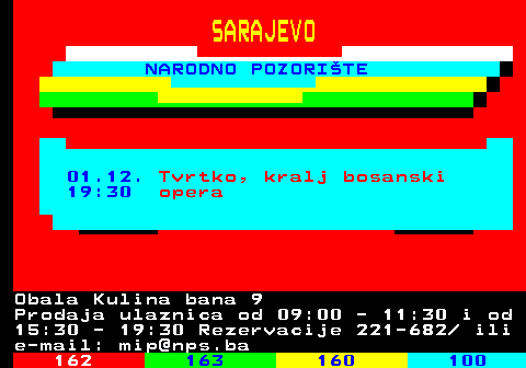 161.28 SARAJEVO NARODNO POZORITE 01.12. Tvrtko, kralj bosanski 19:30 opera Obala Kulina bana 9 Prodaja ulaznica od 09:00 - 11:30 i od 15:30 - 19:30 Rezervacije 221-682  ili e-mail: mip@nps.ba