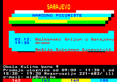 161.29 SARAJEVO NARODNO POZORITE 02.12. Balkanski rijun u Sarajevu 19:30 drama Reija Sulejman Kuspusivi Obala Kulina bana 9 Prodaja ulaznica od 09:00 - 11:30 i od 15:30 - 19:30 Rezervacije 221-682  ili e-mail: mip@nps.ba