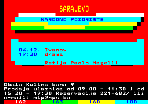 161.31 SARAJEVO NARODNO POZORITE 04.12. Ivanov 19:30 drama Reija Paolo Magelli Obala Kulina bana 9 Prodaja ulaznica od 09:00 - 11:30 i od 15:30 - 19:30 Rezervacije 221-682  ili e-mail: mip@nps.ba