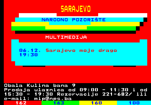 161.33 SARAJEVO NARODNO POZORITE MULTIMEDIJA 06.12. Sarajevo moje drago 19:30 Obala Kulina bana 9 Prodaja ulaznica od 09:00 - 11:30 i od 15:30 - 19:30 Rezervacije 221-682  ili e-mail: mip@nps.ba