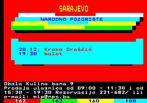 161.41 SARAJEVO NARODNO POZORITE 20.12. Krcko Orai 19:30 balet Obala Kulina bana 9 Prodaja ulaznica od 09:00 - 11:30 i od 15:30 - 19:30 Rezervacije 221-682  ili e-mail: mip@nps.ba