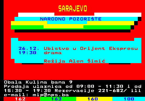 161.44 SARAJEVO NARODNO POZORITE 26.12. Ubistvo u Orijent Ekspresu 19:30 drama Reija Alen imi Obala Kulina bana 9 Prodaja ulaznica od 09:00 - 11:30 i od 15:30 - 19:30 Rezervacije 221-682  ili e-mail: mip@nps.ba