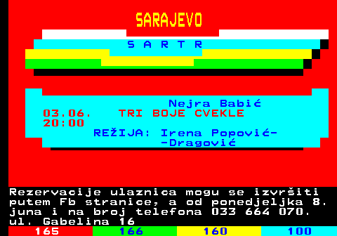 164.10 SARAJEVO S A R T R Nejra Babi 03.06. TRI BOJE CVEKLE 20:00 REIJA: Irena Popovi- -Dragovi Rezervacije ulaznica mogu se izvriti putem Fb stranice, a od ponedjeljka 8. juna i na broj telefona 033 664 070. ul. Gabelina 16