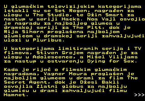 176.4 U gluma�kim televizijskim kategorijama istakli su se Set Rogen, nagra�en za ulogu u The Studio, te D�in Smart za nastup u seriji Hacks. Noa Vajl osvojio je nagradu za najboljeg glumca u dramskoj seriji za The Pitt, dok je Rija Sihorn progla�ena najboljom glumicom u dramskoj seriji zahvaljuju�i ulozi u Pluribus. U kategorijama limitiranih serija i TV filmova, Stiven Grejem nagra�en je za ulogu u Adolescence, a Mi�el Vilijams za nastup u ostvarenju Dying for Sex. Kada je rije� o filmskim gluma�kim nagradama, Vagner Moura progla�en je najboljim glumcem u drami za film The Secret Agent, dok je D�esi Bakli osvojila Zlatni globus za najbolju glumicu u drami zahvaljuju�i filmu Hamnet.    