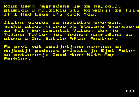176.5 Rouz Bern nagra�ena je za najbolju glumicu u mjuziklu ili komediji za film If I Had Legs I d Kick You. Zlatni globus za najbolju sporednu mu�ku ulogu pripao je Stelanu Skarsgoru za film Sentimental Value, dok je Tejana Tejlor jo� jednom nagra�ena za ulogu u One Battle After Another. Po prvi put dodijeljena nagrada za najbolji podcast pripala je Ejmi Poler za ostvarenje Good Hang With Amy Poehler.    