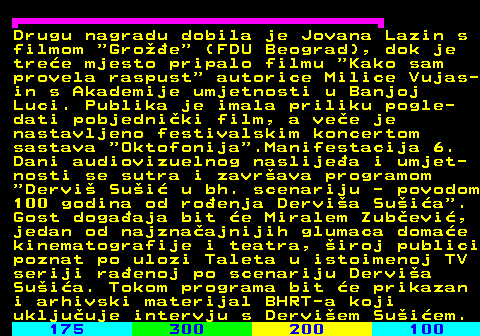 177.2 Drugu nagradu dobila je Jovana Lazin s filmom  Groe  (FDU Beograd), dok je tree mjesto pripalo filmu  Kako sam provela raspust  autorice Milice Vujas- in s Akademije umjetnosti u Banjoj Luci. Publika je imala priliku pogle- dati pobjedniki film, a vee je nastavljeno festivalskim koncertom sastava  Oktofonija .Manifestacija 6. Dani audiovizuelnog naslijea i umjet- nosti se sutra i zavrava programom  Dervi Sui u bh. scenariju - povodom 100 godina od roenja Dervia Suia . Gost dogaaja bit e Miralem Zubevi, jedan od najznaajnijih glumaca domae kinematografije i teatra, iroj publici poznat po ulozi Taleta u istoimenoj TV seriji raenoj po scenariju Dervia Suia. Tokom programa bit e prikazan i arhivski materijal BHRT-a koji ukljuuje intervju s Derviem Suiem.