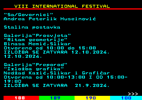 187.3 VIII INTERNATIONAL FESTIVAL  Sa Govornici Andrea Peterlik Huseinovi Stalina postavka Galerija Prosvjeta  Ritam geometrije Binasa Memi,Slikar Otvoreno od 10:00 do 15:00 IZLOBA SE ZATVARA 12.10.2024. 12.10.2024. Galerija Preporod  Izloba grafika Nedad Kazi,Slikar i Grafiar Otvorena od 10:00-13:00 I OD 15:00- 19:0O IZLOBA SE ZATVARA 21.9.2024.    