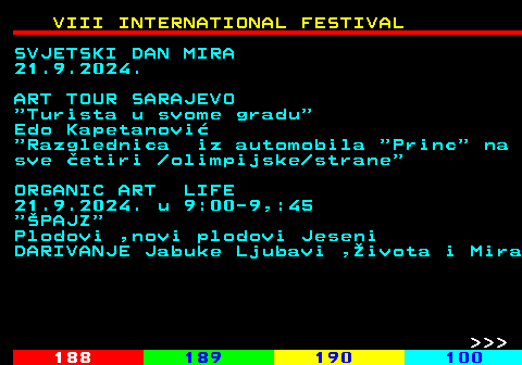 187.6 VIII INTERNATIONAL FESTIVAL SVJETSKI DAN MIRA 21.9.2024. ART TOUR SARAJEVO  Turista u svome gradu Edo Kapetanovi  Razglednica iz automobila  Princ  na sve etiri  olimpijske strane ORGANIC ART LIFE 21.9.2024. u 9:00-9,:45  PAJZ Plodovi ,novi plodovi Jeseni DARIVANJE Jabuke Ljubavi ,ivota i Mira    