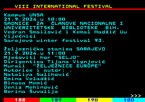 187.7 VIII INTERNATIONAL FESTIVAL Kampus UNSA 21.9.2024.u 10:00 SADNICE ZA LANOVE NACIONALNE I UNIVERZITETSKE BIBLIOTEKE BiH, Vedran Smailovi i Kemal Hadi Uu Vijenici Sarajevo winter festival 93. eljeznika stanica SARAJEVO 21.9.2024.u 11:00 Mjeoviti hor  SELJO Dirigentica Tijana Vignjevi Murali  ELJEZNICE EUROPE Autorice i autor: . Nataliya Salihovi Emina Veladi Binasa Memi Deniz Mehinovi Berina uvalija    