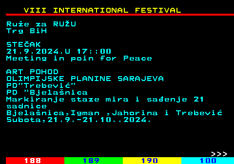 187.9 VIII INTERNATIONAL FESTIVAL Rue za RUU Trg BiH STEAK 21.9.2024.U 17::00 Meeting in poin for Peace ART POHOD OLIMPIJSKE PLANINE SARAJEVA PD Trebevi PD  Bjelanica Markiranje staze mira i saenje 21 sadnice Bjelanica,Igman ,Jahorina i Trebevi Subota,21.9.-21.10..2024.    