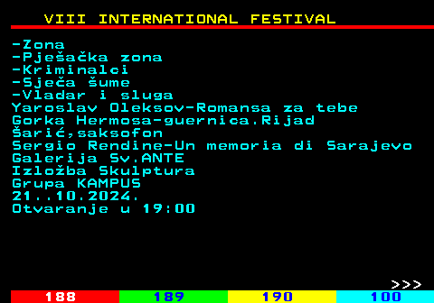 187.11 VIII INTERNATIONAL FESTIVAL -Zona -Pjeaka zona -Kriminalci -Sjea ume -Vladar i sluga Yaroslav Oleksov-Romansa za tebe Gorka Hermosa-guernica.Rijad ari,saksofon Sergio Rendine-Un memoria di Sarajevo Galerija Sv.ANTE Izloba Skulptura Grupa KAMPUS 21..10.2024. Otvaranje u 19:00    