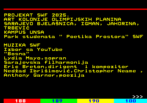 187.16 PROJEKAT SWF 2025. ART KOLONIJE OLIMPIJSKIH PLANINA SARAJEVO BJELANICA, IGMAN, JAHORINA, TRBEVI KAMPUS UNSA Park studenata   Poetika Prostora  SWF MUZIKA SWF Izbor sa YouTube  Bosna Lydia Mayo,sopran Sarajevska filharmonija Eric Breton,dirigent i kompozitor Nedad Ibriimovi,Christopher Neame , Anthony Garner,poezija    