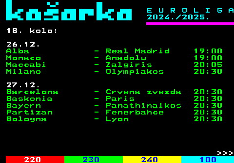 229.1 E U R O L I G A 2024. 2025. 17. kolo: 19.12. Panathinaikos - Baskonia 104:69 Real Madrid - Monaco 94:72 20.12. Anadolu - Partizan 86:77 Zalgiris - Lyon 72:78 Bologna - Barcelona 86:81 Olympiakos - Alba 90:85 Crvena zvezda - Maccabi 81:73 Milano - Bayern 78:79    