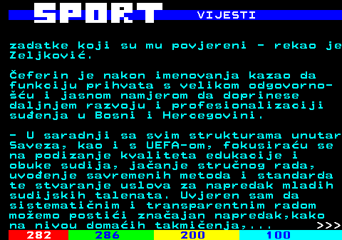 284.4 VIJESTI zadatke koji su mu povjereni - rekao je Zeljkovi. eferin je nakon imenovanja kazao da funkciju prihvata s velikom odgovorno- u i jasnom namjerom da doprinese daljnjem razvoju i profesionalizaciji suenja u Bosni i Hercegovini. - U saradnji sa svim strukturama unutar Saveza, kao i s UEFA-om, fokusirau se na podizanje kvaliteta edukacije i obuke sudija, jaanje strunog rada, uvoenje savremenih metoda i standarda te stvaranje uslova za napredak mladih sudijskih talenata. Uvjeren sam da sistematinim i transparentnim radom moemo postii znaajan napredak,kako na nivou domaih takmienja,...    