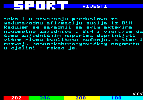 284.5 VIJESTI tako i u stvaranju preduslova za meunarodnu afirmaciju sudija iz BiH. Radujem se saradnji sa svim akterima nogometne zajednice u BiH i vjerujem da emo zajednikim naporima doprinijeti viem nivou kvaliteta suenja, a time i razvoju bosanskohercegovakog nogometa u cjelini - rekao je.    