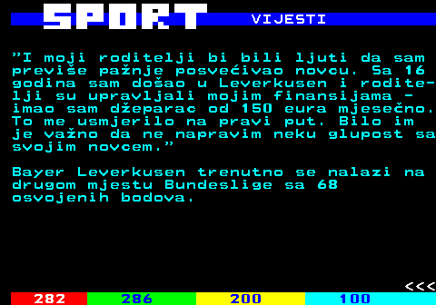 286.3 VIJESTI  I moji roditelji bi bili ljuti da sam previe panje posveivao novcu. Sa 16 godina sam doao u Leverkusen i rodite- lji su upravljali mojim finansijama - imao sam deparac od 150 eura mjeseno. To me usmjerilo na pravi put. Bilo im je vano da ne napravim neku glupost sa svojim novcem. Bayer Leverkusen trenutno se nalazi na drugom mjestu Bundeslige sa 68 osvojenih bodova.    