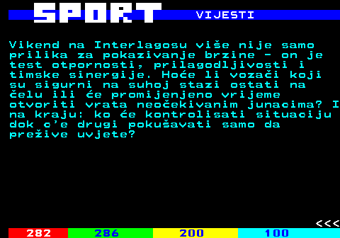 288.4 VIJESTI Vikend na Interlagosu vie nije samo prilika za pokazivanje brzine - on je test otpornosti, prilagodljivosti i timske sinergije. Hoe li vozai koji su sigurni na suhoj stazi ostati na elu ili e promijenjeno vrijeme otvoriti vrata neoekivanim junacima? I na kraju: ko e kontrolisati situaciju dok c e drugi pokuavati samo da preive uvjete?    