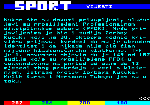 289.4 VIJESTI Nakon to su dokazi prikupljeni, slua- jevi su proslijeeni Profesionalnom disciplinskom odboru (PFDK). Meu pri- javljenima je bio i sudija Zorbay Kk, koji je 30. oktobra podnio kri- vinu prijavu, tvrdei da mu je ukraden identitet i da nikada nije bio lan nijedne kladioniarske platforme. TFF je 1. novembra objavio da je 149 od 152 sudije koje su proslijeene PFDK-u suspendovano na period od osam do 12 mjeseci zbog prekraja u vezi s klae- njem. Istrage protiv Zorbaya Kka, Melih Kurta i Mertcana Tubaya jo su u toku.    
