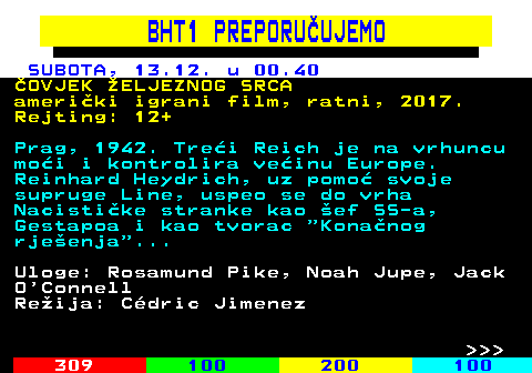 305.3 BHT1 PREPORU�UJEMO SUBOTA, 13.12. u 00.40 �OVJEK �ELJEZNOG SRCA ameri�ki igrani film, ratni, 2017. Rejting: 12+ Prag, 1942. Tre�i Reich je na vrhuncu mo�i i kontrolira ve�inu Europe. Reinhard Heydrich, uz pomo� svoje supruge Line, uspeo se do vrha Nacisti�ke stranke kao �ef SS-a, Gestapoa i kao tvorac  Kona�nog rje�enja ... Uloge: Rosamund Pike, Noah Jupe, Jack O Connell Re�ija: C�dric Jimenez    