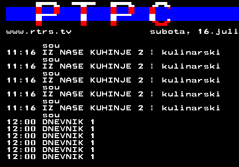 307.6 www.rtrs.tv subota, 16.juli sou 11:16 IZ NASE KUHINJE 2 | kulinarski sou 11:16 IZ NASE KUHINJE 2 | kulinarski sou 11:16 IZ NASE KUHINJE 2 | kulinarski sou 11:16 IZ NASE KUHINJE 2 | kulinarski sou 11:16 IZ NASE KUHINJE 2 | kulinarski sou 12:00 DNEVNIK 1 12:00 DNEVNIK 1 12:00 DNEVNIK 1 12:00 DNEVNIK 1 12:00 DNEVNIK 1 12:00 DNEVNIK 1
