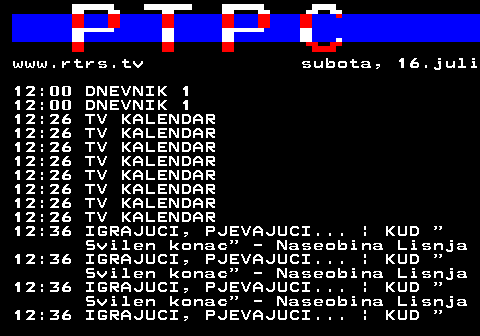 307.7 www.rtrs.tv subota, 16.juli 12:00 DNEVNIK 1 12:00 DNEVNIK 1 12:26 TV KALENDAR 12:26 TV KALENDAR 12:26 TV KALENDAR 12:26 TV KALENDAR 12:26 TV KALENDAR 12:26 TV KALENDAR 12:26 TV KALENDAR 12:26 TV KALENDAR 12:36 IGRAJUCI, PJEVAJUCI... | KUD  Svilen konac  - Naseobina Lisnja 12:36 IGRAJUCI, PJEVAJUCI... | KUD  Svilen konac  - Naseobina Lisnja 12:36 IGRAJUCI, PJEVAJUCI... | KUD  Svilen konac  - Naseobina Lisnja 12:36 IGRAJUCI, PJEVAJUCI... | KUD  