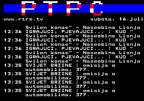 307.8 www.rtrs.tv subota, 16.juli Svilen konac  - Naseobina Lisnja 12:36 IGRAJUCI, PJEVAJUCI... | KUD  Svilen konac  - Naseobina Lisnja 12:36 IGRAJUCI, PJEVAJUCI... | KUD  Svilen konac  - Naseobina Lisnja 12:36 IGRAJUCI, PJEVAJUCI... | KUD  Svilen konac  - Naseobina Lisnja 12:36 IGRAJUCI, PJEVAJUCI... | KUD  Svilen konac  - Naseobina Lisnja 13:35 SVIJET BRZINE | emisija o automobilima, 377. 13:35 SVIJET BRZINE | emisija o automobilima, 377. 13:35 SVIJET BRZINE | emisija o automobilima, 377. 13:35 SVIJET BRZINE | emisija o automobilima, 377.