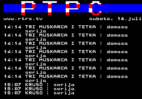 307.11 www.rtrs.tv subota, 16.juli 14:14 TRI MUSKARCA I TETKA | domaca serija 14:14 TRI MUSKARCA I TETKA | domaca serija 14:14 TRI MUSKARCA I TETKA | domaca serija 14:14 TRI MUSKARCA I TETKA | domaca serija 14:14 TRI MUSKARCA I TETKA | domaca serija 14:14 TRI MUSKARCA I TETKA | domaca serija 14:14 TRI MUSKARCA I TETKA | domaca serija 15:07 KRUSO | serija 15:07 KRUSO | serija 15:07 KRUSO | serija