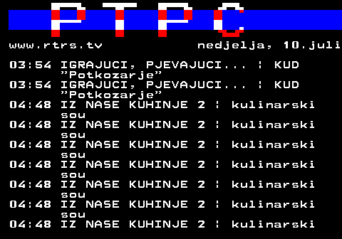 307.21 www.rtrs.tv nedjelja, 10.juli 03:54 IGRAJUCI, PJEVAJUCI... | KUD  Potkozarje 03:54 IGRAJUCI, PJEVAJUCI... | KUD  Potkozarje 04:48 IZ NASE KUHINJE 2 | kulinarski sou 04:48 IZ NASE KUHINJE 2 | kulinarski sou 04:48 IZ NASE KUHINJE 2 | kulinarski sou 04:48 IZ NASE KUHINJE 2 | kulinarski sou 04:48 IZ NASE KUHINJE 2 | kulinarski sou 04:48 IZ NASE KUHINJE 2 | kulinarski sou 04:48 IZ NASE KUHINJE 2 | kulinarski