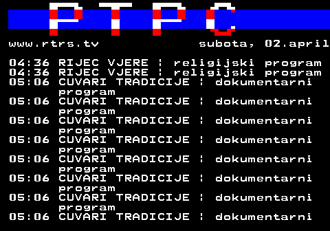 307.45 www.rtrs.tv subota, 02.april 04:36 RIJEC VJERE | religijski program 04:36 RIJEC VJERE | religijski program 05:06 CUVARI TRADICIJE | dokumentarni program 05:06 CUVARI TRADICIJE | dokumentarni program 05:06 CUVARI TRADICIJE | dokumentarni program 05:06 CUVARI TRADICIJE | dokumentarni program 05:06 CUVARI TRADICIJE | dokumentarni program 05:06 CUVARI TRADICIJE | dokumentarni program 05:06 CUVARI TRADICIJE | dokumentarni program 05:06 CUVARI TRADICIJE | dokumentarni