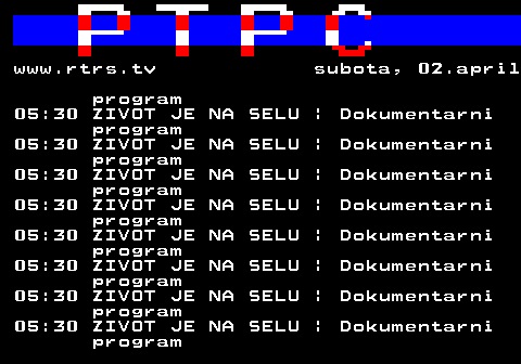 307.48 www.rtrs.tv subota, 02.april program 05:30 ZIVOT JE NA SELU | Dokumentarni program 05:30 ZIVOT JE NA SELU | Dokumentarni program 05:30 ZIVOT JE NA SELU | Dokumentarni program 05:30 ZIVOT JE NA SELU | Dokumentarni program 05:30 ZIVOT JE NA SELU | Dokumentarni program 05:30 ZIVOT JE NA SELU | Dokumentarni program 05:30 ZIVOT JE NA SELU | Dokumentarni program 05:30 ZIVOT JE NA SELU | Dokumentarni program