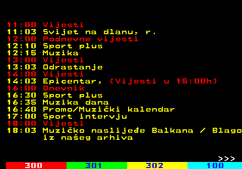 319.2 11:00 Vijesti 11:03 Svijet na dlanu, r. 12:00 Podnevne vijesti 12:10 Sport plus 12:15 Muzika 13:00 Vijesti 13:03 Odrastanje 14:00 Vijesti 14:03 Epicentar, (Vijesti u 15:00h) 16:00 Dnevnik 16:30 Sport plus 16:35 Muzika dana 16:40 Promo Muziki kalendar 17:00 Sport intervju 18:00 Vijesti 18:03 Muziko naslijee Balkana   Blago iz naeg arhiva    