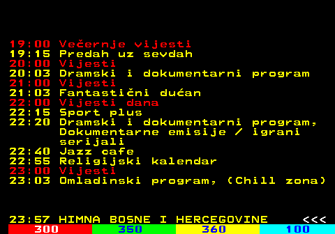 349.3 19:00 Veernje vijesti 19:15 Predah uz sevdah 20:00 Vijesti 20:03 Dramski i dokumentarni program 21:00 Vijesti 21:03 Fantastini duan 22:00 Vijesti dana 22:15 Sport plus 22:20 Dramski i dokumentarni program, Dokumentarne emisije   igrani serijali 22:40 Jazz cafe 22:55 Religijski kalendar 23:00 Vijesti 23:03 Omladinski program, (Chill zona) 23:57 HIMNA BOSNE I HERCEGOVINE    