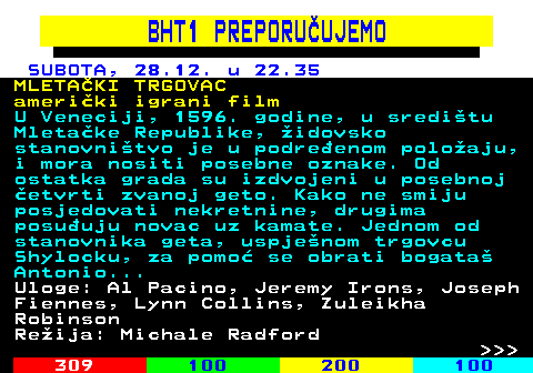 363.3 BHT1 PREPORUUJEMO SUBOTA, 28.12. u 22.35 MLETAKI TRGOVAC ameriki igrani film U Veneciji, 1596. godine, u sreditu Mletake Republike, idovsko stanovnitvo je u podreenom poloaju, i mora nositi posebne oznake. Od ostatka grada su izdvojeni u posebnoj etvrti zvanoj geto. Kako ne smiju posjedovati nekretnine, drugima posuuju novac uz kamate. Jednom od stanovnika geta, uspjenom trgovcu Shylocku, za pomo se obrati bogata Antonio... Uloge: Al Pacino, Jeremy Irons, Joseph Fiennes, Lynn Collins, Zuleikha Robinson Reija: Michale Radford    