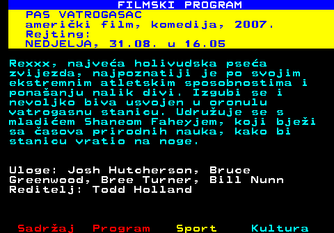 380.6 FILMSKI PROGRAM PAS VATROGASAC ameriki film, komedija, 2007. Rejting: NEDJELJA, 31.08. u 16.05 Rexxx, najvea holivudska psea zvijezda, najpoznatiji je po svojim ekstremnim atletskim sposobnostima i ponaanju nalik divi. Izgubi se i nevoljko biva usvojen u oronulu vatrogasnu stanicu. Udruuje se s mladiem Shaneom Faheyjem, koji bjei sa asova prirodnih nauka, kako bi stanicu vratio na noge. Uloge: Josh Hutcherson, Bruce Greenwood, Bree Turner, Bill Nunn Reditelj: Todd Holland