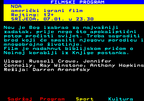380.15 FILMSKI PROGRAM NOA ameri�ki igrani film Rejting: 12+ SRIJEDA, 07.01. u 23.30 Nou je Bog izabrao za najva�niji zadatak, prije nego �to apokalipti�ni potop pro�isti svijet. Treba sagraditi brod koji �e spasiti njegovu porodicu i mnogobrojne �ivotinje. Film je nadahnut biblijskom pri�om o Noinoj korablji iz Knjige postanka. Uloge: Russell Crowe, Jennifer Connelly, Ray Winstone, Anthony Hopkins Re�ija: Darren Aronofsky