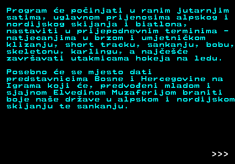 390.2 Program e poinjati u ranim jutarnjim satima, uglavnom prijenosima alpskog i nordijskog skijanja i biatlona, nastaviti u prijepodnevnim terminima - natjecanjima u brzom i umjetnikom klizanju, short tracku, sankanju, bobu, skeletonu, karlingu, a najee zavravati utakmicama hokeja na ledu. Posebno e se mjesto dati predstavnicima Bosne i Hercegovine na Igrama koji e, predvoeni mladom i sjajnom Elvedinom Muzaferijom braniti boje nae drave u alpskom i nordijskom skijanju te sankanju.    