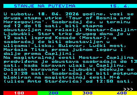 406.7 STANJE NA PUTEVIMA 15. 4. U subotu, 18. 04. 2026 godine, vozi se druga etapa utrke  Tour of Bosnia and Herzegovina . Saobra�aj �e, u terminu od 12 do 15 sati, biti etapno obustavljen na relaciji Mostar-�apljin- Ljubu�ki. Start trke drugog dana je u 12 sati ispred Kosa�e (Mostar), a saobra�aj �e biti obustavljen u ulicama: Liska, Bulevar, Lu�ki most, Mar�ala Tita, prema ju�nom logoru i dalje prema �apljini, Na magistralnoj cesti Mostar- �apljina predvi�ena je obustava saobra�aja do 13 sati, kada karavan ulazi u �apljinu. Dolazak karavane u Ljubu�ki o�ekuje se u 13:20 sati. Saobra�aj �e biti potpuno blokiran na magistralnoj cesti M-6 (ulica Ante Star�evi�a) od 12:50 sati.    