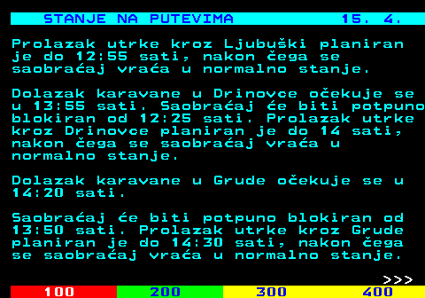 406.8 STANJE NA PUTEVIMA 15. 4. Prolazak utrke kroz Ljubu�ki planiran je do 12:55 sati, nakon �ega se saobra�aj vra�a u normalno stanje. Dolazak karavane u Drinovce o�ekuje se u 13:55 sati. Saobra�aj �e biti potpuno blokiran od 12:25 sati. Prolazak utrke kroz Drinovce planiran je do 14 sati, nakon �ega se saobra�aj vra�a u normalno stanje. Dolazak karavane u Grude o�ekuje se u 14:20 sati. Saobra�aj �e biti potpuno blokiran od 13:50 sati. Prolazak utrke kroz Grude planiran je do 14:30 sati, nakon �ega se saobra�aj vra�a u normalno stanje.    
