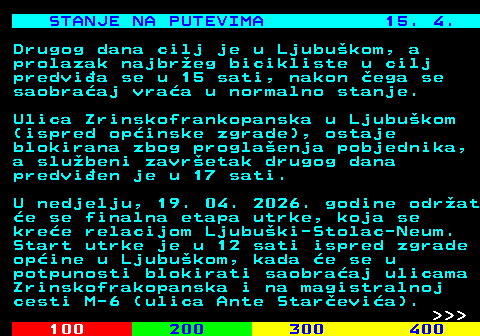 406.9 STANJE NA PUTEVIMA 15. 4. Drugog dana cilj je u Ljubu�kom, a prolazak najbr�eg bicikliste u cilj predvi�a se u 15 sati, nakon �ega se saobra�aj vra�a u normalno stanje. Ulica Zrinskofrankopanska u Ljubu�kom (ispred op�inske zgrade), ostaje blokirana zbog progla�enja pobjednika, a slu�beni zavr�etak drugog dana predvi�en je u 17 sati. U nedjelju, 19. 04. 2026. godine odr�at �e se finalna etapa utrke, koja se kre�e relacijom Ljubu�ki-Stolac-Neum. Start utrke je u 12 sati ispred zgrade op�ine u Ljubu�kom, kada �e se u potpunosti blokirati saobra�aj ulicama Zrinskofrakopanska i na magistralnoj cesti M-6 (ulica Ante Star�evi�a).    