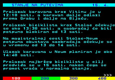 406.10 STANJE NA PUTEVIMA 15. 4. Prolazak karavana kroz Vitinu je u 12:10 sati, a karavan dalje odlazi prema Grabu i dalje na Bija�u. Prolazak biciklista kroz Stolac o�ekuje se oko 13:30 sati, a saobra�aj �e biti potpuno blokiran od 13 sati. Na magistralnoj cesti Stolac-Neum potpuna obustava saobra�aja o�ekuje se u vremenu od 13 do 14 sati. Ulazak karavana u Neum planiran je oko 14:40 sati. Prolazak najbr�eg bicikliste u cilj predvi�a se u 15 sati, nakon �ega se promet vra�a u normalno stanje.    