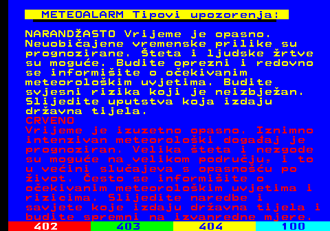 409.5 METEOALARM Tipovi upozorenja: NARANDASTO Vrijeme je opasno. Neuobiajene vremenske prilike su prognozirane. teta i ljudske rtve su mogue. Budite oprezni i redovno se informiite o oekivanim meteorolokim uvjetima. Budite svjesni rizika koji je neizbjean. Slijedite uputstva koja izdaju dravna tijela. CRVENO Vrijeme je izuzetno opasno. Iznimno intenzivan meteoroloki dogaaj je prognoziran. Velika teta i nezgode su mogue na velikom podruju, i to u veini sluajeva s opasnou po ivot. esto se informiite o oekivanim meteorolokim uvjetima i rizicima. Slijedite naredbe i savjete koje izdaju dravna tijela i budite spremni na izvanredne mjere.