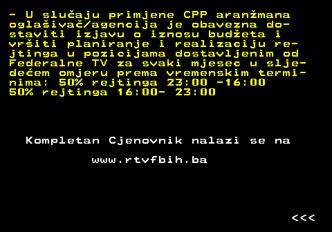 412.2 - U sluaju primjene CPP aranmana oglaiva agencija je obavezna do- staviti izjavu o iznosu budeta i vriti planiranje i realizaciju re- jtinga u pozicijama dostavljenim od Federalne TV za svaki mjesec u slje- deem omjeru prema vremenskim termi- nima: 50% rejtinga 23:00 -16:00 50% rejtinga 16:00- 23:00 Kompletan Cjenovnik nalazi se na www.rtvfbih.ba    