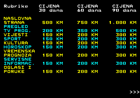 415.2 Rubrike CIJENA CIJENA CIJENA 30 dana 60 dana 90 dana NASLOVNA STRANA 500 KM 750 KM 1.000 KM PREGLED TV PROG. 200 KM 350 KM 500 KM VIJESTI 150 KM 200 KM 300 KM SPORT 150 KM 200 KM 300 KM KULTURA 150 KM 200 KM 300 KM HOROSKOP 150 KM 200 KM 300 KM VREMENSKA PROGNOZA 150 KM 200 KM 300 KM SERVISNE INFORMAC. 150 KM 200 KM 300 KM OGLASI I PORUKE 150 KM 200 KM 300 KM    