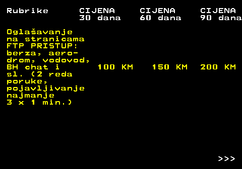 415.3 Rubrike CIJENA CIJENA CIJENA 30 dana 60 dana 90 dana Oglaavanje na stranicama FTP PRISTUP: berza, aero- drom, vodovod, BH chat i 100 KM 150 KM 200 KM sl. (2 reda poruke, pojavljivanje najmanje 3 x 1 min.)    