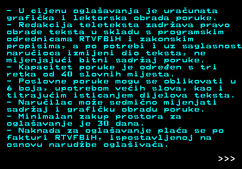 415.4 - U cijenu oglaavanja je uraunata grafika i lektorska obrada poruke. - Redakcija teleteksta zadrava pravo obrade teksta u skladu s programskim odrednicama RTVFBiH i zakonskim propisima, a po potrebi i uz saglasnost naruioca izmijeni dio teksta, ne mijenjajui bitni sadraj poruke. - Kapacitet poruke je odreen s tri retka od 40 slovnih mijesta. - Poslovne poruke mogu se oblikovati u 6 boja, upotrebom veih slova, kao i titrajuim isticanjem dijelova teksta. - Naruilac moe sedmino mijenjati sadraj i grafiku obradu poruke. - Minimalan zakup prostora za oglaavanje je 30 dana. - Naknada za oglaavanje plaa se po fakturi RTVFBiH, ispostavljenoj na osnovu narudbe oglaivaa.    