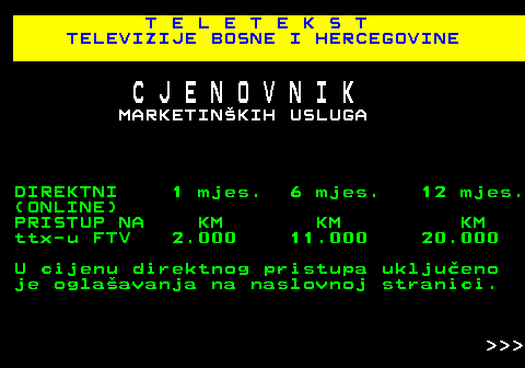 415.6 T E L E T E K S T TELEVIZIJE BOSNE I HERCEGOVINE C J E N O V N I K MARKETINKIH USLUGA DIREKTNI 1 mjes. 6 mjes. 12 mjes. (ONLINE) PRISTUP NA KM KM KM ttx-u FTV 2.000 11.000 20.000 U cijenu direktnog pristupa ukljueno je oglaavanja na naslovnoj stranici.    