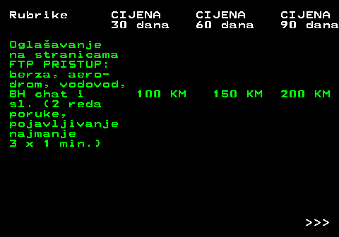 415.8 Rubrike CIJENA CIJENA CIJENA 30 dana 60 dana 90 dana Oglaavanje na stranicama FTP PRISTUP: berza, aero- drom, vodovod, BH chat i 100 KM 150 KM 200 KM sl. (2 reda poruke, pojavljivanje najmanje 3 x 1 min.)    