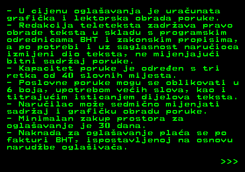 415.9 - U cijenu oglaavanja je uraunata grafika i lektorska obrada poruke. - Redakcija teleteksta zadrava pravo obrade teksta u skladu s programskim odrednicama BHT i zakonskim propisima, a po potrebi i uz saglasnost naruioca izmijeni dio teksta, ne mijenjajui bitni sadraj poruke. - Kapacitet poruke je odreen s tri retka od 40 slovnih mijesta. - Poslovne poruke mogu se oblikovati u 6 boja, upotrebom veih slova, kao i titrajuim isticanjem dijelova teksta. - Naruilac moe sedmino mijenjati sadraj i grafiku obradu poruke. - Minimalan zakup prostora za oglaavanje je 30 dana. - Naknada za oglaavanje plaa se po fakturi BHT, ispostavljenoj na osnovu narudbe oglaivaa.    