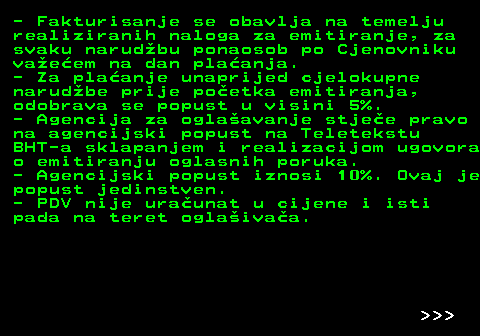 415.10 - Fakturisanje se obavlja na temelju realiziranih naloga za emitiranje, za svaku narudbu ponaosob po Cjenovniku vaeem na dan plaanja. - Za plaanje unaprijed cjelokupne narudbe prije poetka emitiranja, odobrava se popust u visini 5%. - Agencija za oglaavanje stjee pravo na agencijski popust na Teletekstu BHT-a sklapanjem i realizacijom ugovora o emitiranju oglasnih poruka. - Agencijski popust iznosi 10%. Ovaj je popust jedinstven. - PDV nije uraunat u cijene i isti pada na teret oglaivaa.    